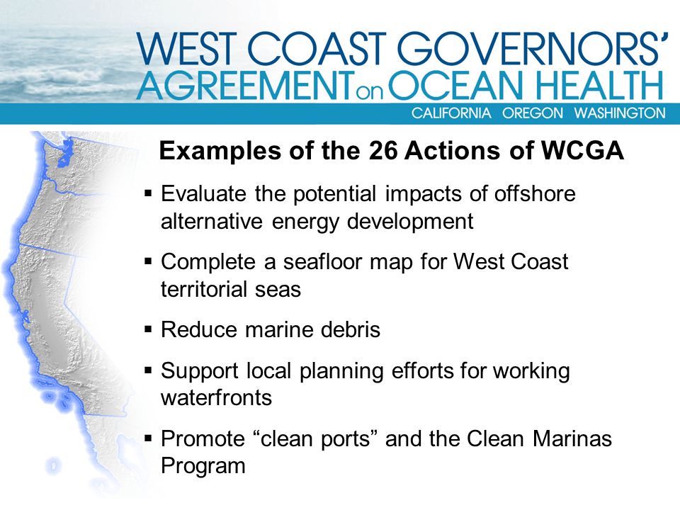 Examples of the 26 Actions of WCGA  Evaluate the potential impacts of offshore alternative energy development  Complete a seafloor map for West Coast territorial seas  Reduce marine debris  Support local planning efforts for working waterfronts  Promote clean ports and the Clean Marinas Program