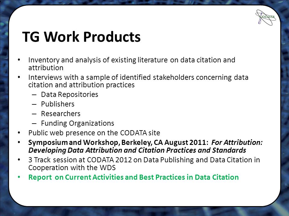 TG Work Products Inventory and analysis of existing literature on data citation and attribution Interviews with a sample of identified stakeholders concerning data citation and attribution practices – Data Repositories – Publishers – Researchers – Funding Organizations Public web presence on the CODATA site Symposium and Workshop, Berkeley, CA August 2011: For Attribution: Developing Data Attribution and Citation Practices and Standards 3 Track session at CODATA 2012 on Data Publishing and Data Citation in Cooperation with the WDS Report on Current Activities and Best Practices in Data Citation