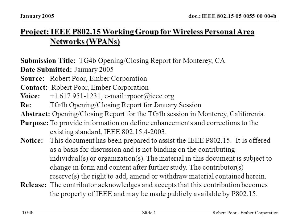 doc.: IEEE b TG4b January 2005 Robert Poor - Ember CorporationSlide 1 Project: IEEE P Working Group for Wireless Personal Area Networks (WPANs) Submission Title: TG4b Opening/Closing Report for Monterey, CA Date Submitted: January 2005 Source: Robert Poor, Ember Corporation Contact: Robert Poor, Ember Corporation Voice: ,   Re: TG4b Opening/Closing Report for January Session Abstract: Opening/Closing Report for the TG4b session in Monterey, Califorenia.