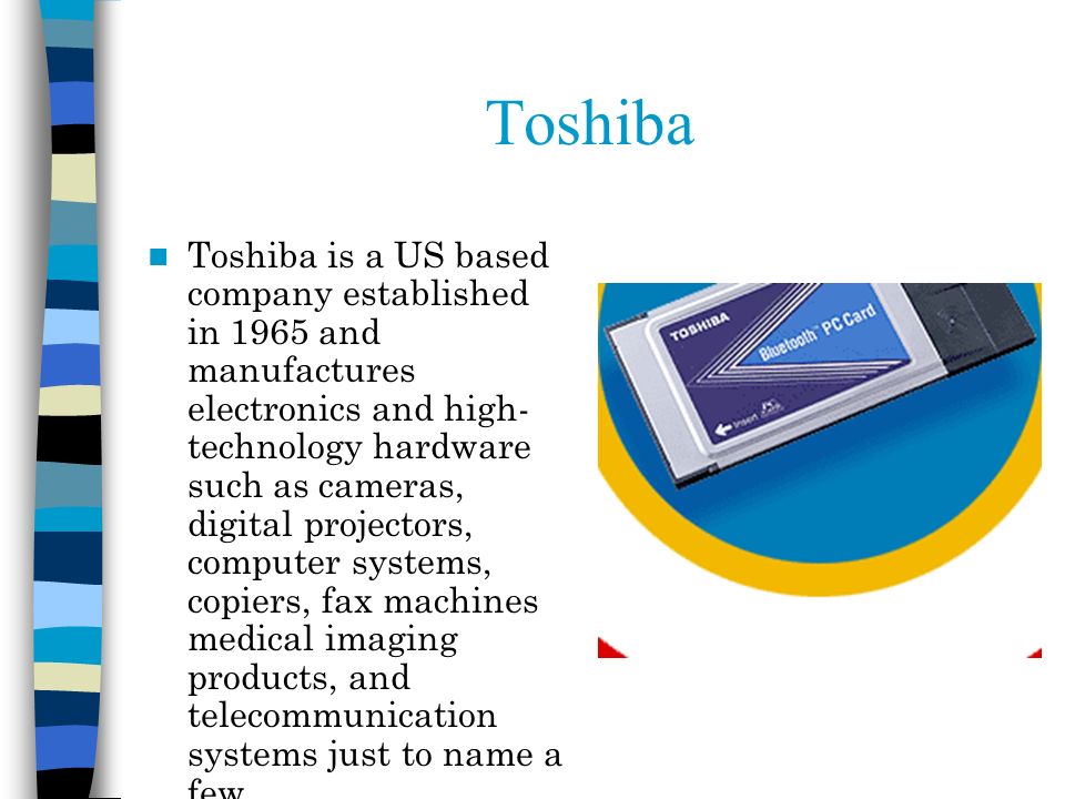 Toshiba Toshiba is a US based company established in 1965 and manufactures electronics and high- technology hardware such as cameras, digital projectors, computer systems, copiers, fax machines medical imaging products, and telecommunication systems just to name a few.