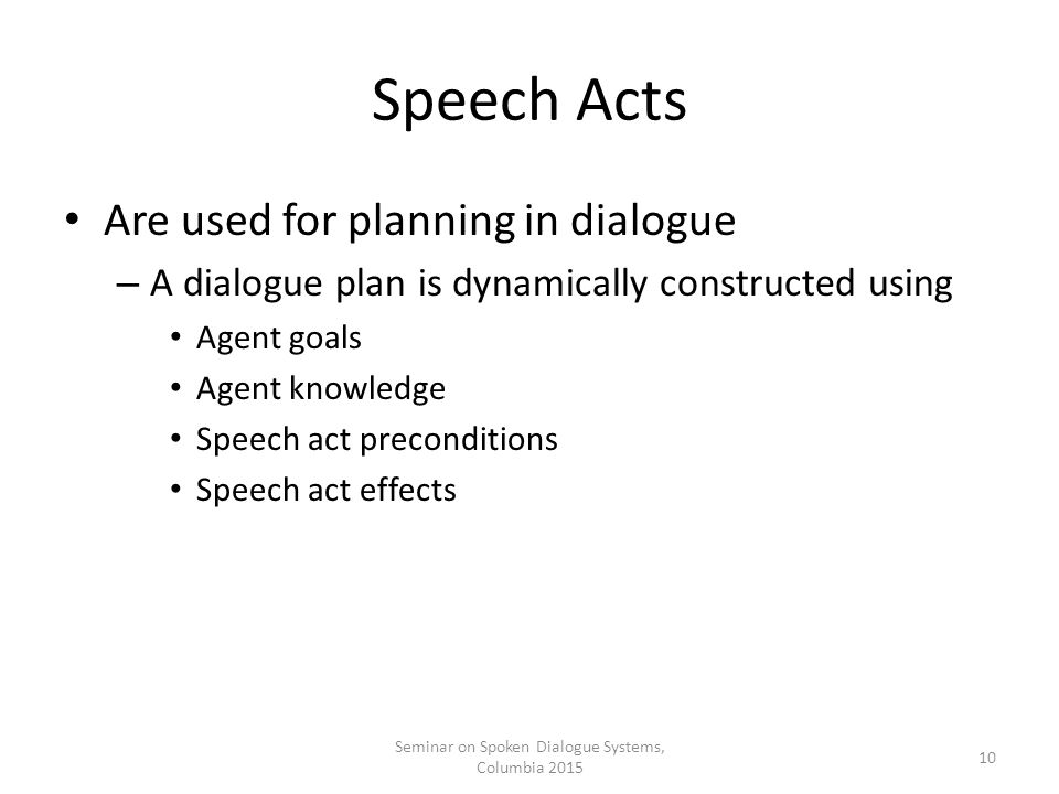 Speech Acts Are used for planning in dialogue – A dialogue plan is dynamically constructed using Agent goals Agent knowledge Speech act preconditions Speech act effects Seminar on Spoken Dialogue Systems, Columbia