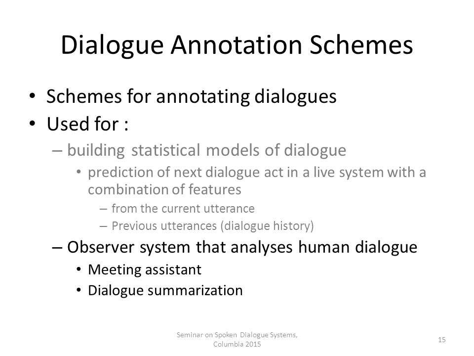 Dialogue Annotation Schemes Schemes for annotating dialogues Used for : – building statistical models of dialogue prediction of next dialogue act in a live system with a combination of features – from the current utterance – Previous utterances (dialogue history) – Observer system that analyses human dialogue Meeting assistant Dialogue summarization Seminar on Spoken Dialogue Systems, Columbia