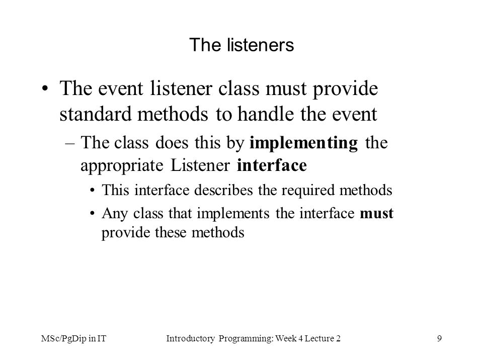 MSc/PgDip in ITIntroductory Programming: Week 4 Lecture 29 The listeners The event listener class must provide standard methods to handle the event –The class does this by implementing the appropriate Listener interface This interface describes the required methods Any class that implements the interface must provide these methods