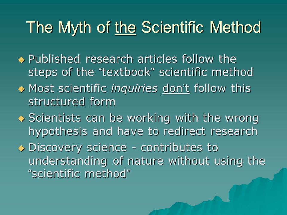The Myth of the Scientific Method  Published research articles follow the steps of the textbook scientific method  Most scientific inquiries don’t follow this structured form  Scientists can be working with the wrong hypothesis and have to redirect research  Discovery science - contributes to understanding of nature without using the scientific method