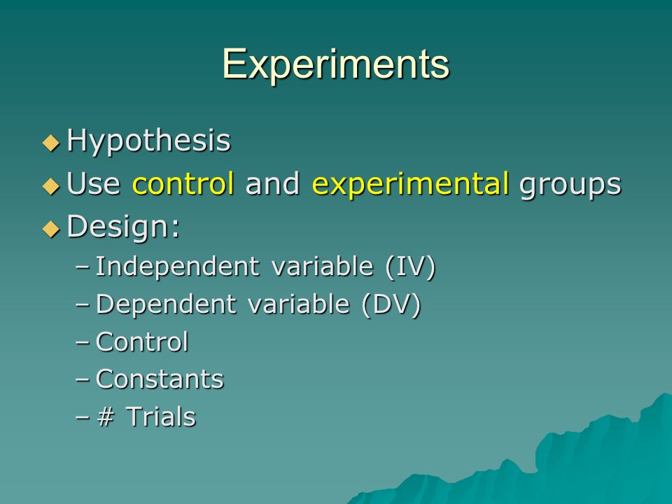 Experiments  Hypothesis  Use control and experimental groups  Design: –Independent variable (IV) –Dependent variable (DV) –Control –Constants –# Trials
