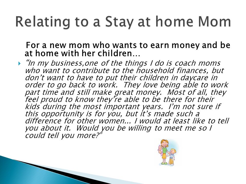 For a new mom who wants to earn money and be at home with her children…  In my business,one of the things I do is coach moms who want to contribute to the household finances, but don’t want to have to put their children in daycare in order to go back to work.