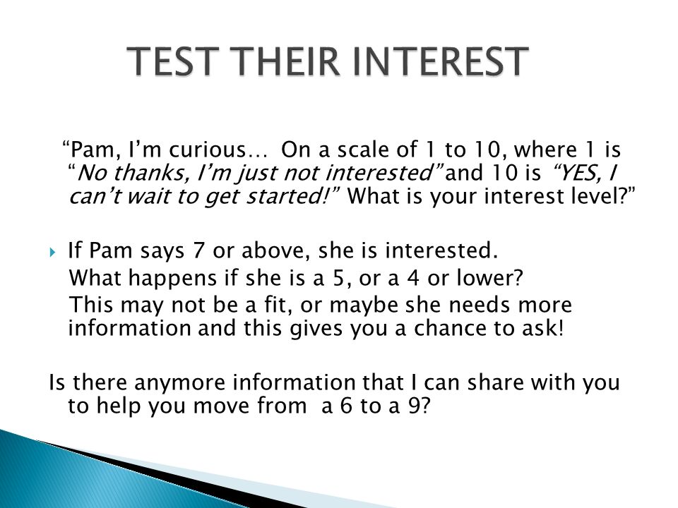 Pam, I’m curious… On a scale of 1 to 10, where 1 is No thanks, I’m just not interested and 10 is YES, I can’t wait to get started! What is your interest level  If Pam says 7 or above, she is interested.