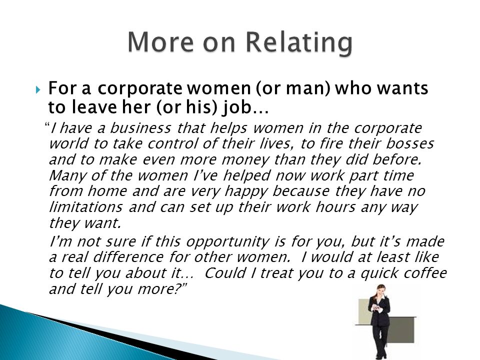  For a corporate women (or man) who wants to leave her (or his) job… I have a business that helps women in the corporate world to take control of their lives, to fire their bosses and to make even more money than they did before.