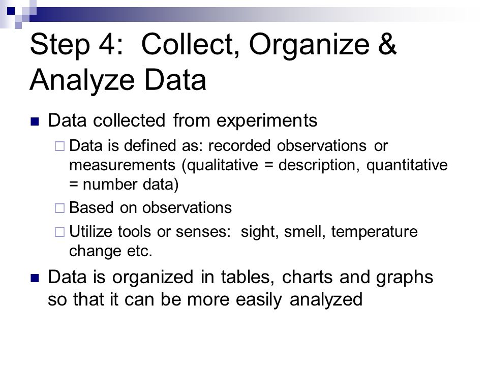 Step 4: Collect, Organize & Analyze Data Data collected from experiments  Data is defined as: recorded observations or measurements (qualitative = description, quantitative = number data)  Based on observations  Utilize tools or senses: sight, smell, temperature change etc.