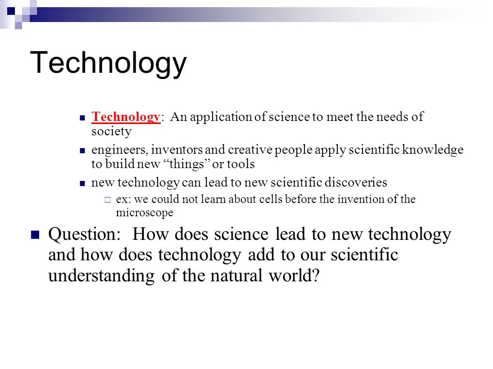 Technology Technology: An application of science to meet the needs of society engineers, inventors and creative people apply scientific knowledge to build new things or tools new technology can lead to new scientific discoveries  ex: we could not learn about cells before the invention of the microscope Question: How does science lead to new technology and how does technology add to our scientific understanding of the natural world