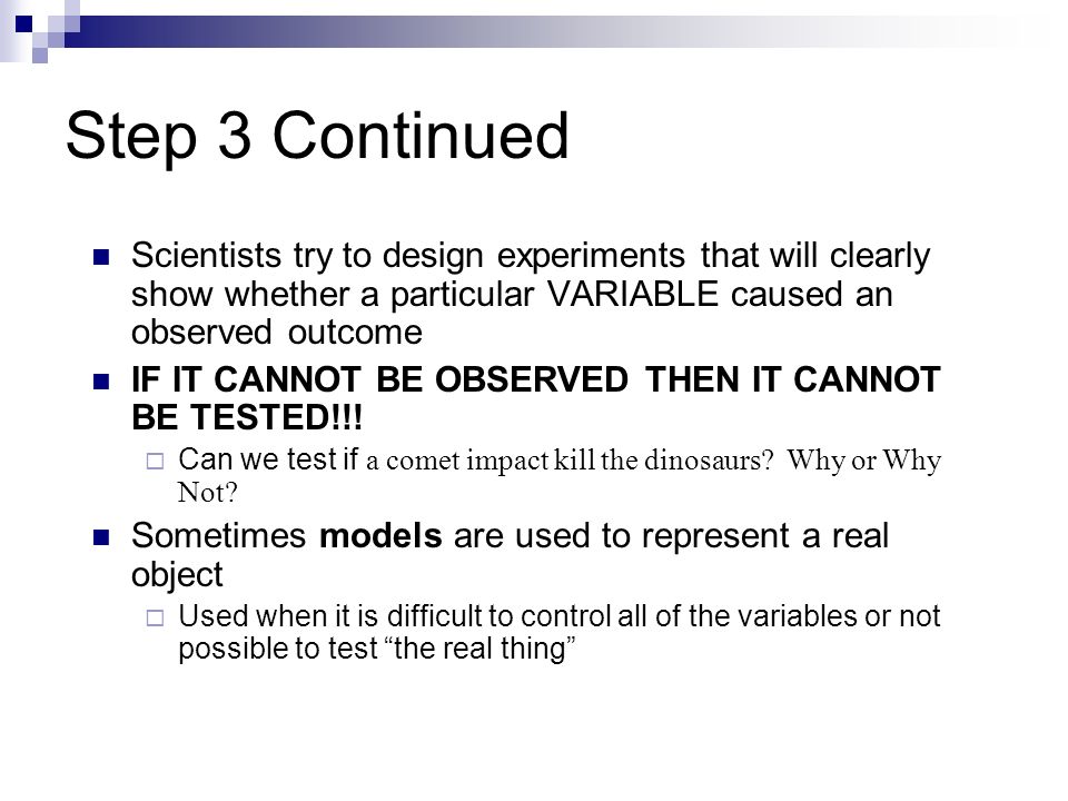 Step 3 Continued Scientists try to design experiments that will clearly show whether a particular VARIABLE caused an observed outcome IF IT CANNOT BE OBSERVED THEN IT CANNOT BE TESTED!!.