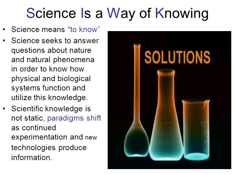 Science Is a Way of Knowing Science means to know Science seeks to answer questions about nature and natural phenomena in order to know how physical and biological systems function and utilize this knowledge.