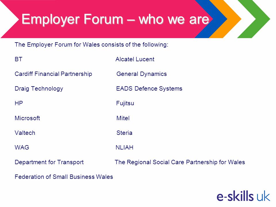 The Employer Forum for Wales consists of the following: BT Alcatel Lucent Cardiff Financial Partnership General Dynamics Draig Technology EADS Defence Systems HP Fujitsu Microsoft Mitel Valtech Steria WAG NLIAH Department for Transport The Regional Social Care Partnership for Wales Federation of Small Business Wales Employer Forum – who we are