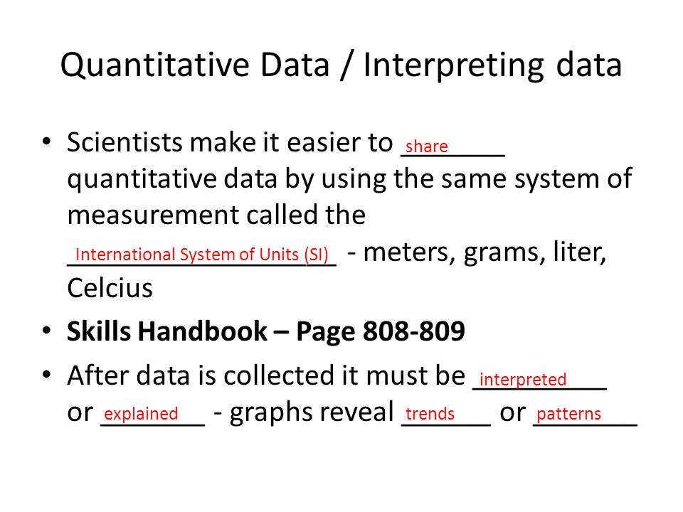 Quantitative Data / Interpreting data Scientists make it easier to _______ quantitative data by using the same system of measurement called the __________________ - meters, grams, liter, Celcius Skills Handbook – Page After data is collected it must be _________ or _______ - graphs reveal ______ or _______ share International System of Units (SI) interpreted explainedtrendspatterns