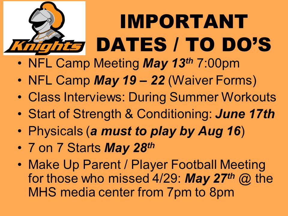 IMPORTANT DATES / TO DO’S NFL Camp Meeting May 13 th 7:00pm NFL Camp May 19 – 22 (Waiver Forms) Class Interviews: During Summer Workouts Start of Strength & Conditioning: June 17th Physicals (a must to play by Aug 16) 7 on 7 Starts May 28 th Make Up Parent / Player Football Meeting for those who missed 4/29: May 27 the MHS media center from 7pm to 8pm