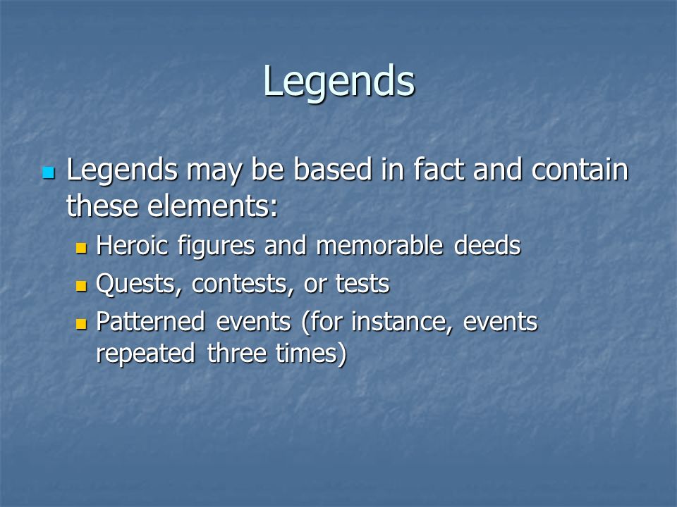 Legends Legends may be based in fact and contain these elements: Legends may be based in fact and contain these elements: Heroic figures and memorable deeds Heroic figures and memorable deeds Quests, contests, or tests Quests, contests, or tests Patterned events (for instance, events repeated three times) Patterned events (for instance, events repeated three times)