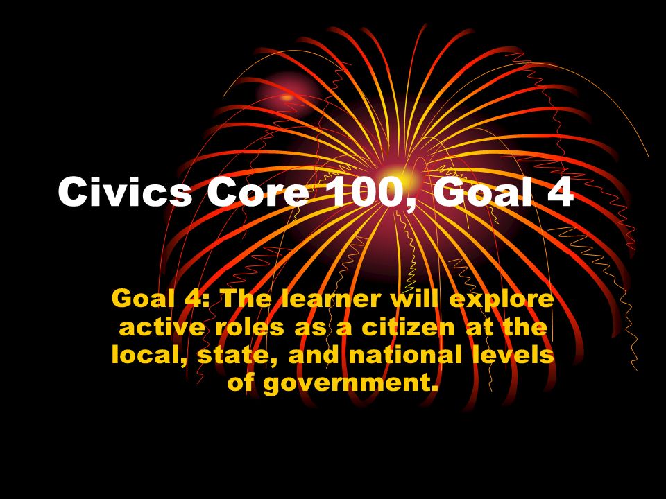Civics Core 100, Goal 4 Goal 4: The learner will explore active roles as a citizen at the local, state, and national levels of government.