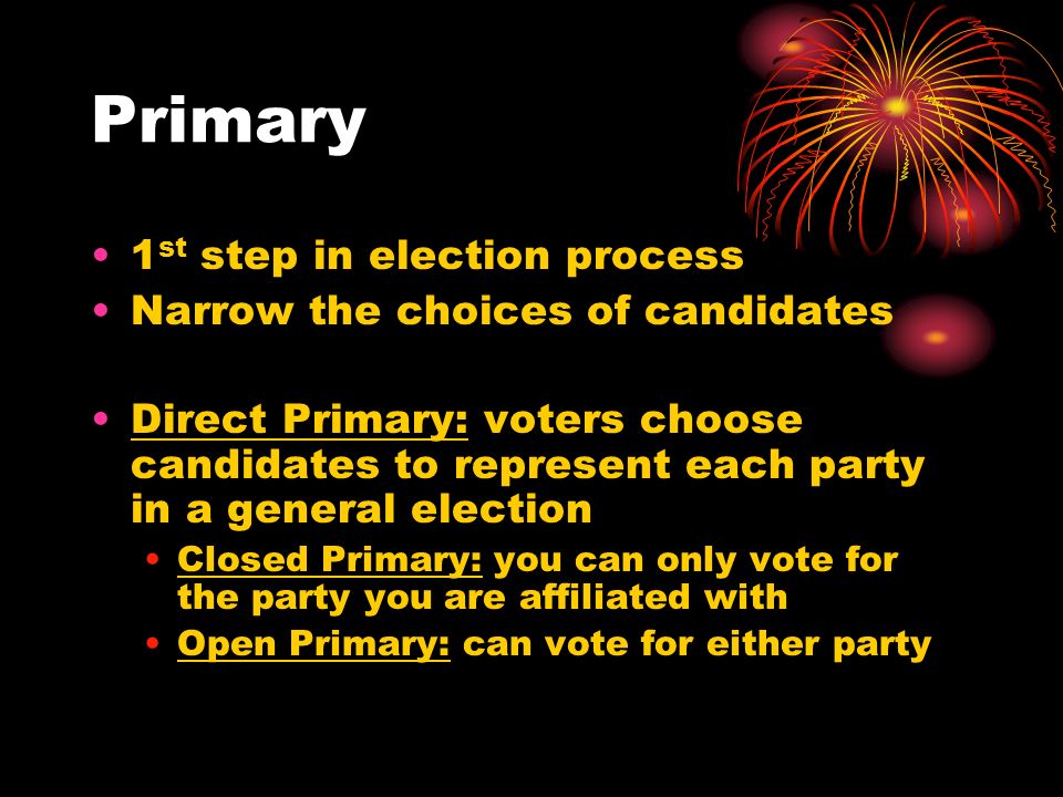 Primary 1 st step in election process Narrow the choices of candidates Direct Primary: voters choose candidates to represent each party in a general election Closed Primary: you can only vote for the party you are affiliated with Open Primary: can vote for either party