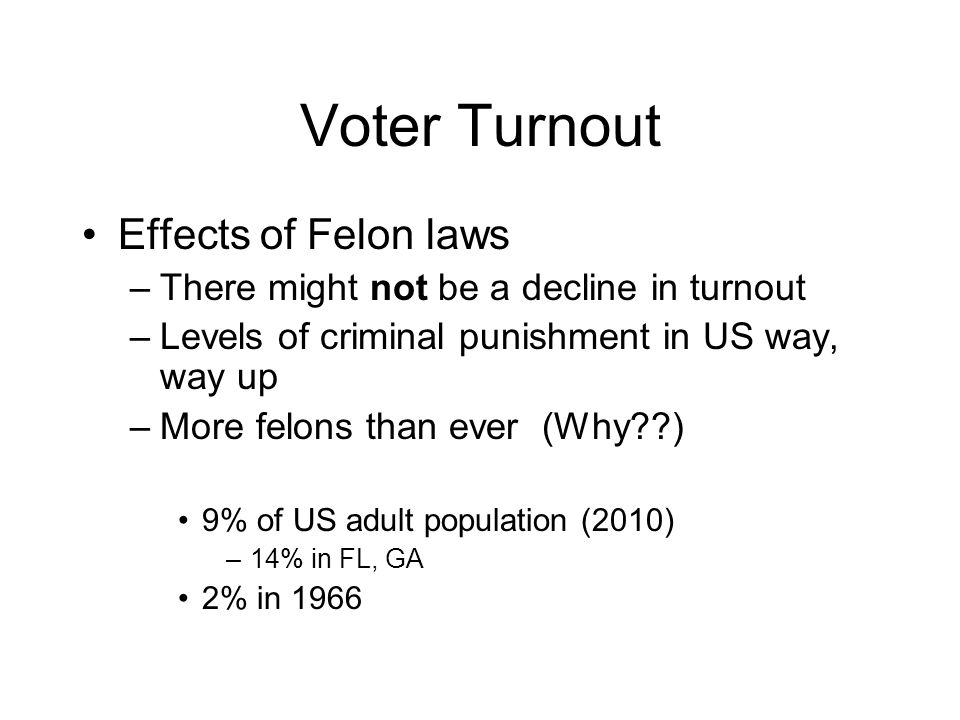 Voter Turnout Effects of Felon laws –There might not be a decline in turnout –Levels of criminal punishment in US way, way up –More felons than ever (Why ) 9% of US adult population (2010) –14% in FL, GA 2% in 1966