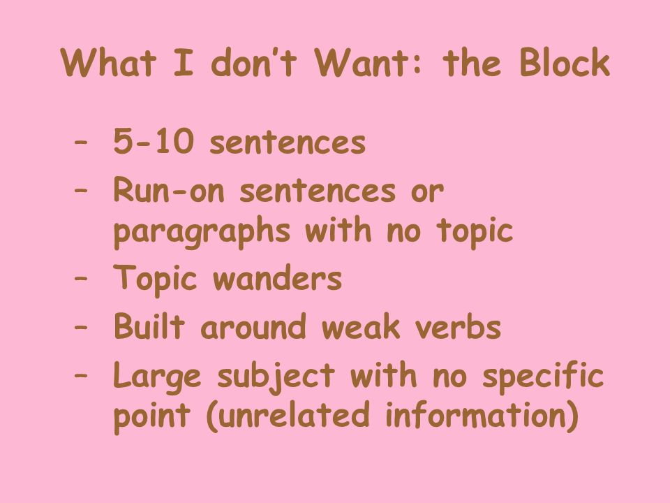 What I don’t Want: the Block –5-10 sentences –Run-on sentences or paragraphs with no topic –Topic wanders –Built around weak verbs –Large subject with no specific point (unrelated information)