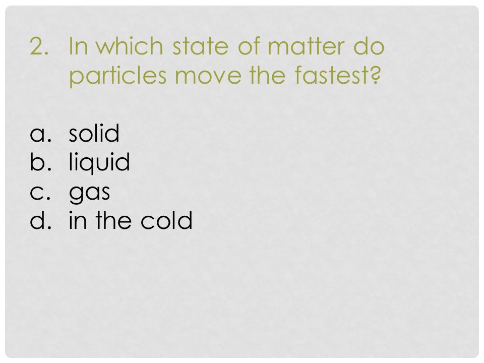 2.In which state of matter do particles move the fastest a.solid b.liquid c.gas d.in the cold