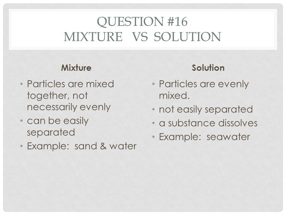 QUESTION #16 MIXTURE VS SOLUTION Mixture Particles are mixed together, not necessarily evenly can be easily separated Example: sand & water Solution Particles are evenly mixed.
