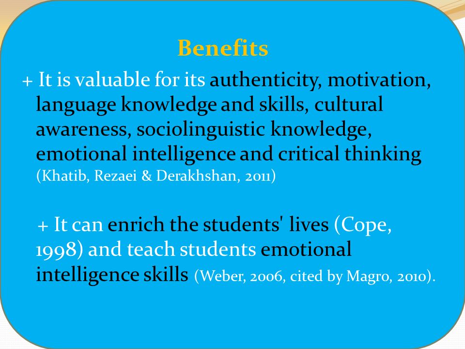 Benefits + It is valuable for its authenticity, motivation, language knowledge and skills, cultural awareness, sociolinguistic knowledge, emotional intelligence and critical thinking (Khatib, Rezaei & Derakhshan, 2011) + It can enrich the students lives (Cope, 1998) and teach students emotional intelligence skills (Weber, 2006, cited by Magro, 2010).