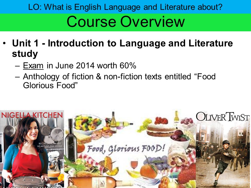 Course Overview Unit 1 - Introduction to Language and Literature study –Exam in June 2014 worth 60% –Anthology of fiction & non-fiction texts entitled Food Glorious Food LO: What is English Language and Literature about