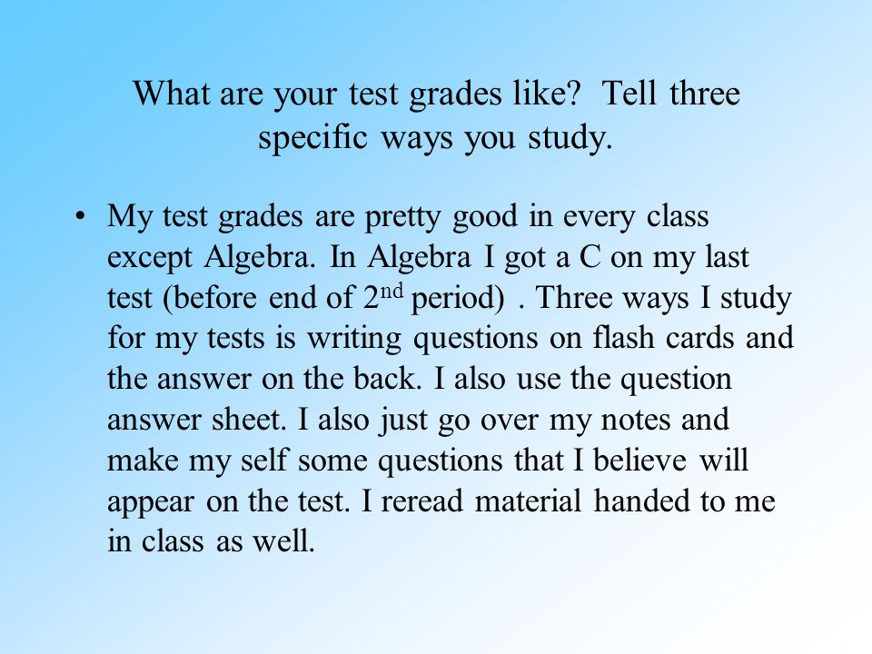 What are your test grades like. Tell three specific ways you study.