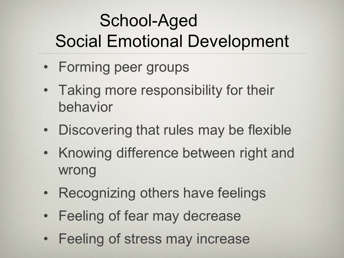 School-Aged Social Emotional Development Forming peer groups Taking more responsibility for their behavior Discovering that rules may be flexible Knowing difference between right and wrong Recognizing others have feelings Feeling of fear may decrease Feeling of stress may increase