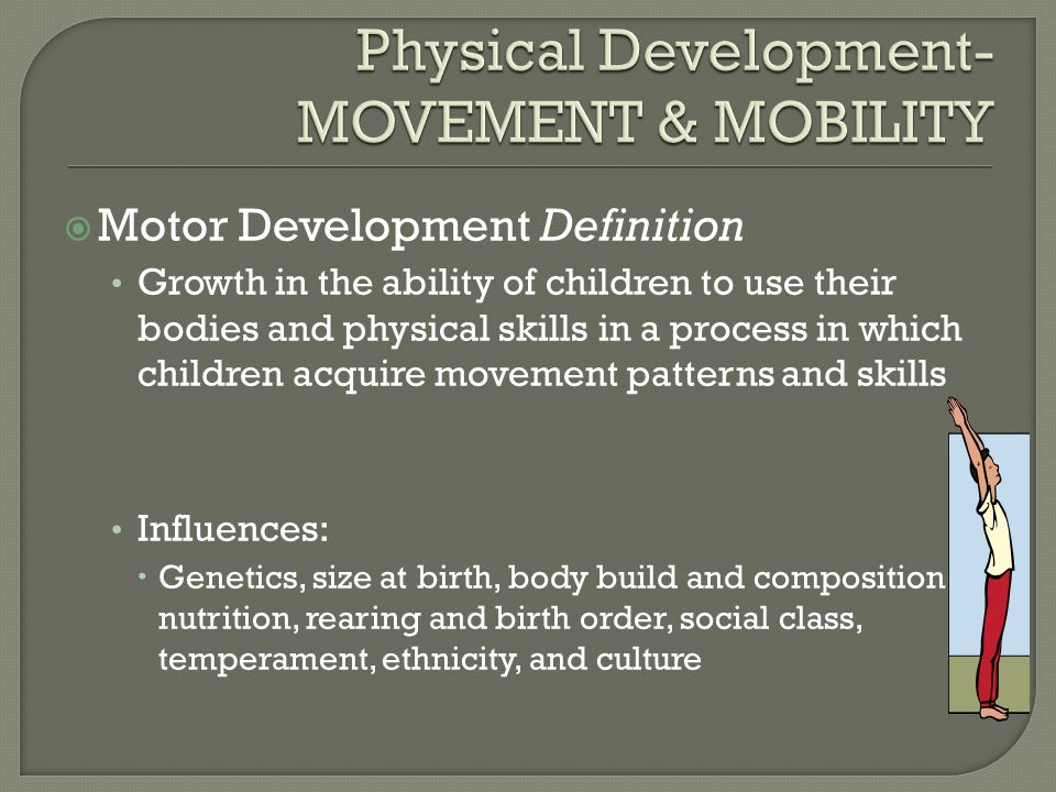  Motor Development Definition Growth in the ability of children to use their bodies and physical skills in a process in which children acquire movement patterns and skills Influences:  Genetics, size at birth, body build and composition, nutrition, rearing and birth order, social class, temperament, ethnicity, and culture