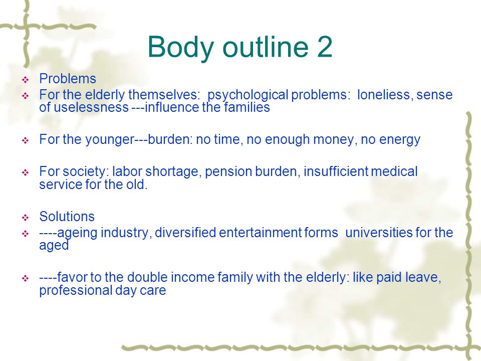 Body outline 2  Problems  For the elderly themselves: psychological problems: loneliess, sense of uselessness ---influence the families  For the younger---burden: no time, no enough money, no energy  For society: labor shortage, pension burden, insufficient medical service for the old.