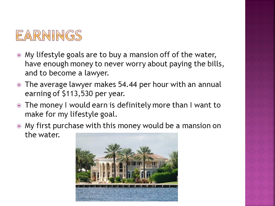  My lifestyle goals are to buy a mansion off of the water, have enough money to never worry about paying the bills, and to become a lawyer.