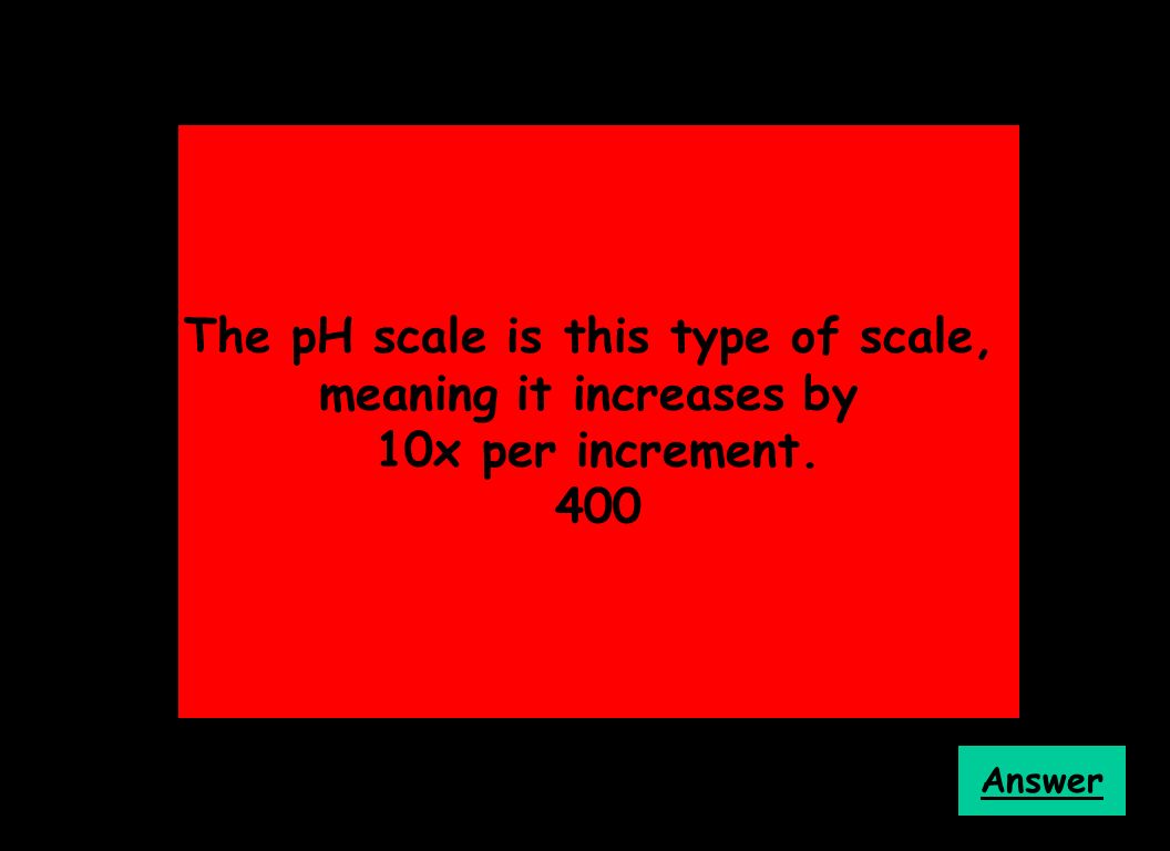 The pH scale is this type of scale, meaning it increases by 10x per increment. 400 Answer