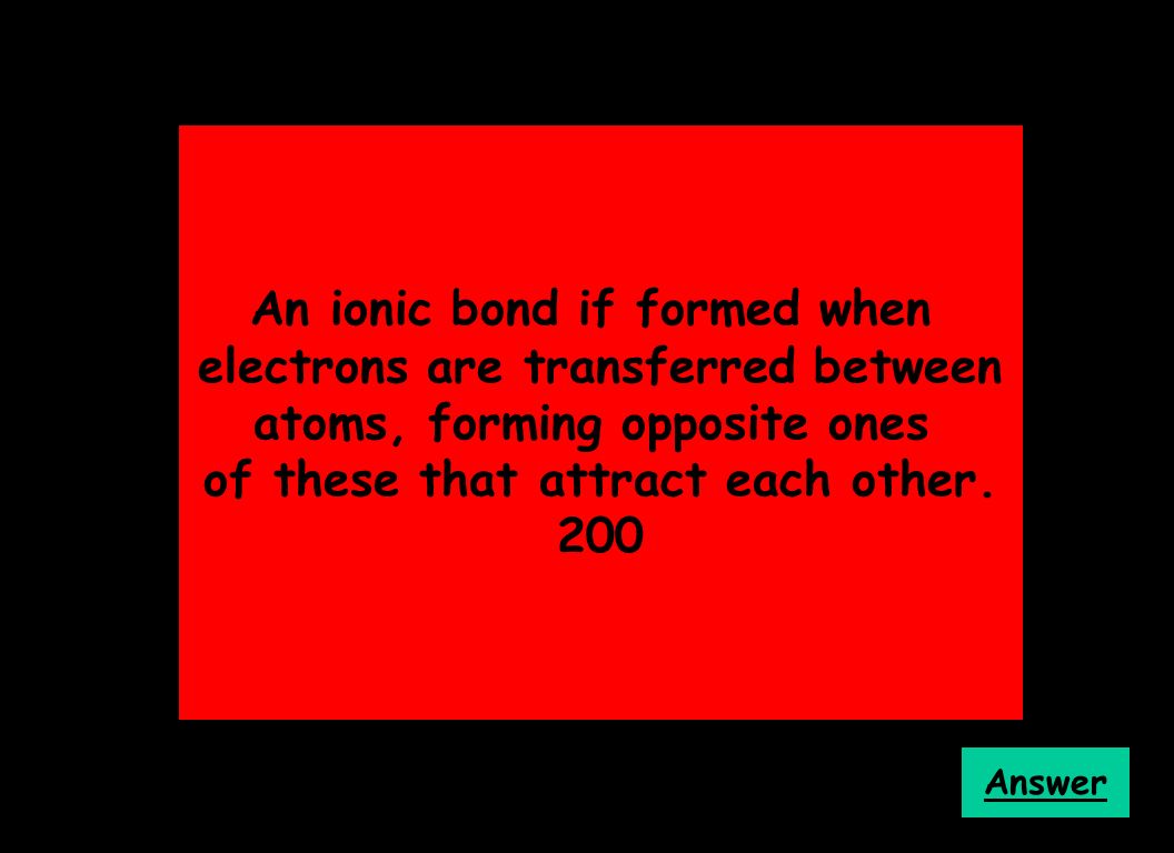 An ionic bond if formed when electrons are transferred between atoms, forming opposite ones of these that attract each other.