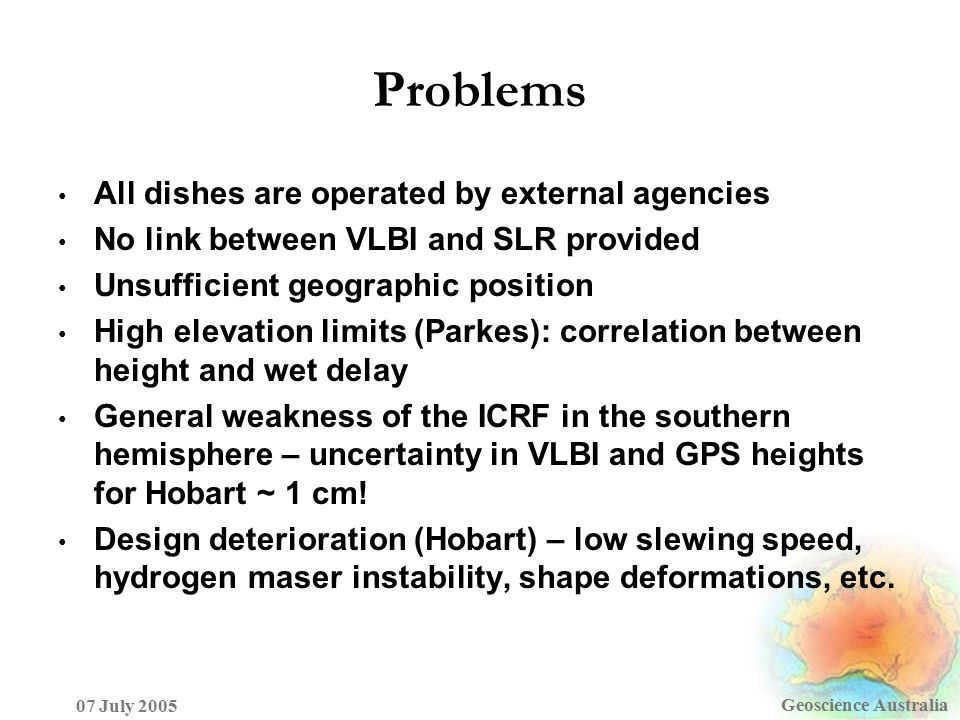 Problems Geoscience Australia 07 July 2005 All dishes are operated by external agencies No link between VLBI and SLR provided Unsufficient geographic position High elevation limits (Parkes): correlation between height and wet delay General weakness of the ICRF in the southern hemisphere – uncertainty in VLBI and GPS heights for Hobart ~ 1 cm.