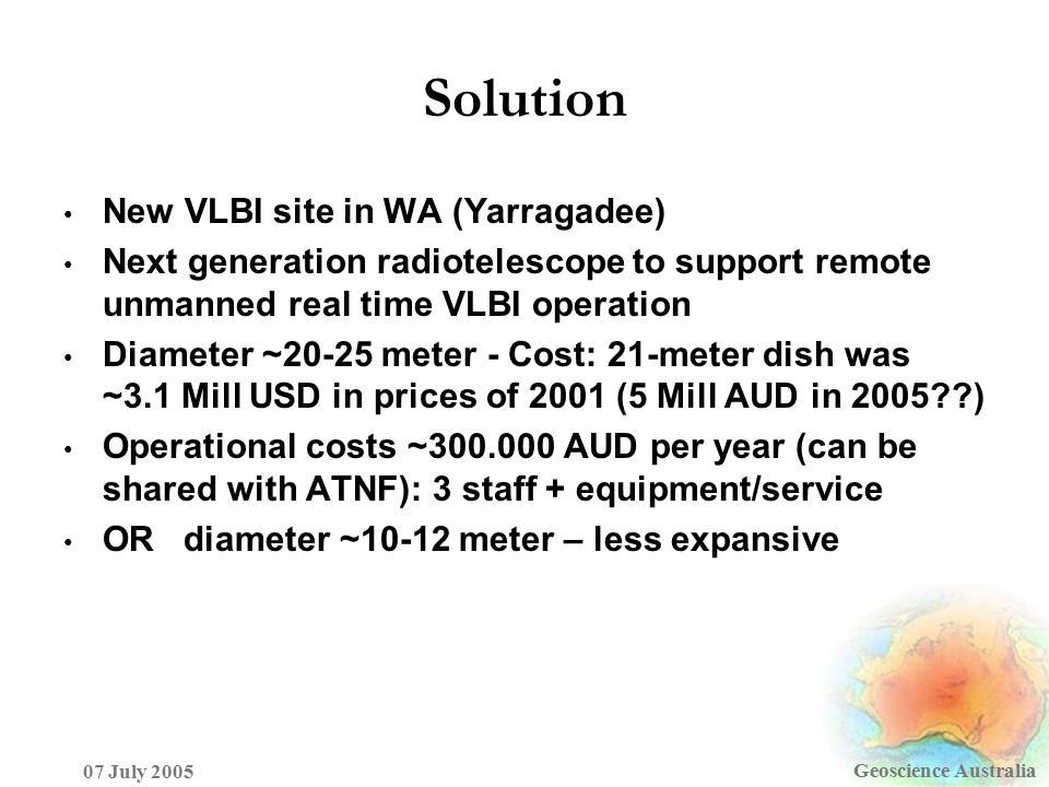 Solution Geoscience Australia 07 July 2005 New VLBI site in WA (Yarragadee) Next generation radiotelescope to support remote unmanned real time VLBI operation Diameter ~20-25 meter - Cost: 21-meter dish was ~3.1 Mill USD in prices of 2001 (5 Mill AUD in 2005 ) Operational costs ~ AUD per year (can be shared with ATNF): 3 staff + equipment/service OR diameter ~10-12 meter – less expansive