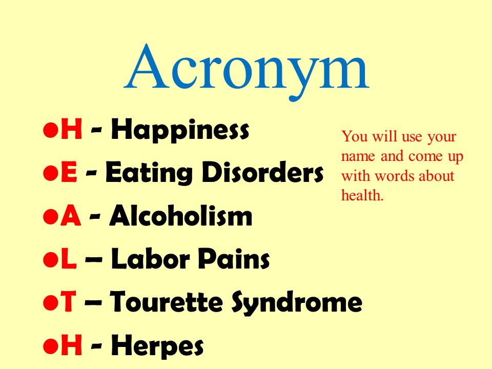 Health. Acronym H - Happiness E - Eating Disorders A - Alcoholism L – Labor  Pains T – Tourette Syndrome H - Herpes You will use your name and come up.  - ppt download