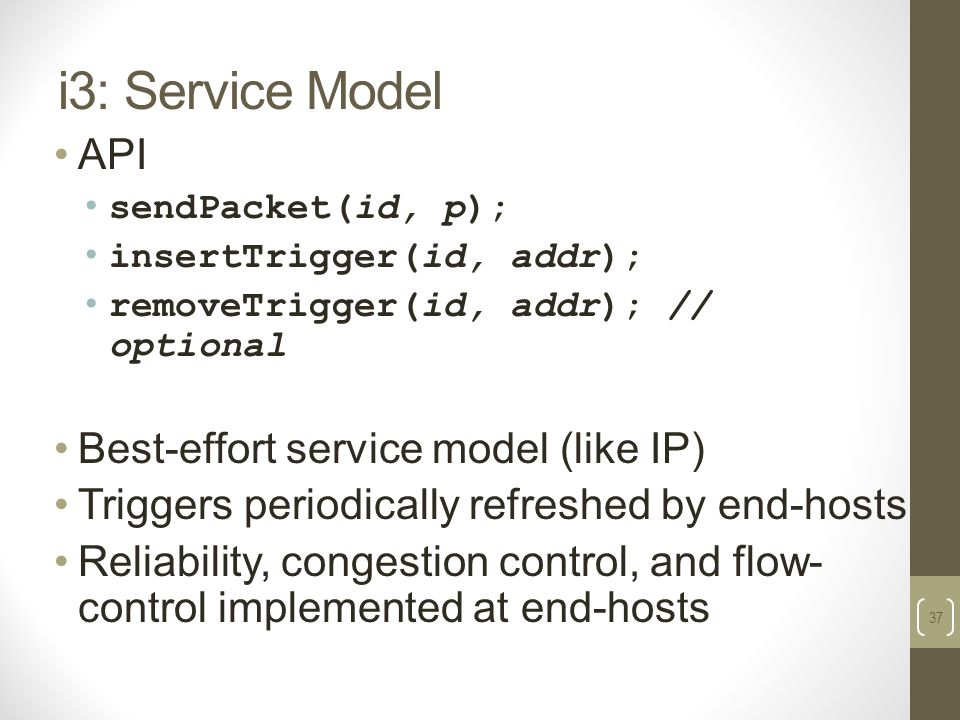 37 i3: Service Model API sendPacket(id, p); insertTrigger(id, addr); removeTrigger(id, addr); // optional Best-effort service model (like IP) Triggers periodically refreshed by end-hosts Reliability, congestion control, and flow- control implemented at end-hosts