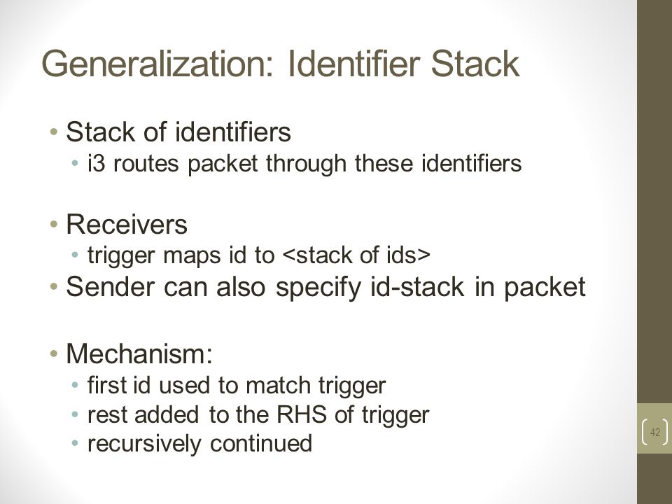 Generalization: Identifier Stack Stack of identifiers i3 routes packet through these identifiers Receivers trigger maps id to Sender can also specify id-stack in packet Mechanism: first id used to match trigger rest added to the RHS of trigger recursively continued 42