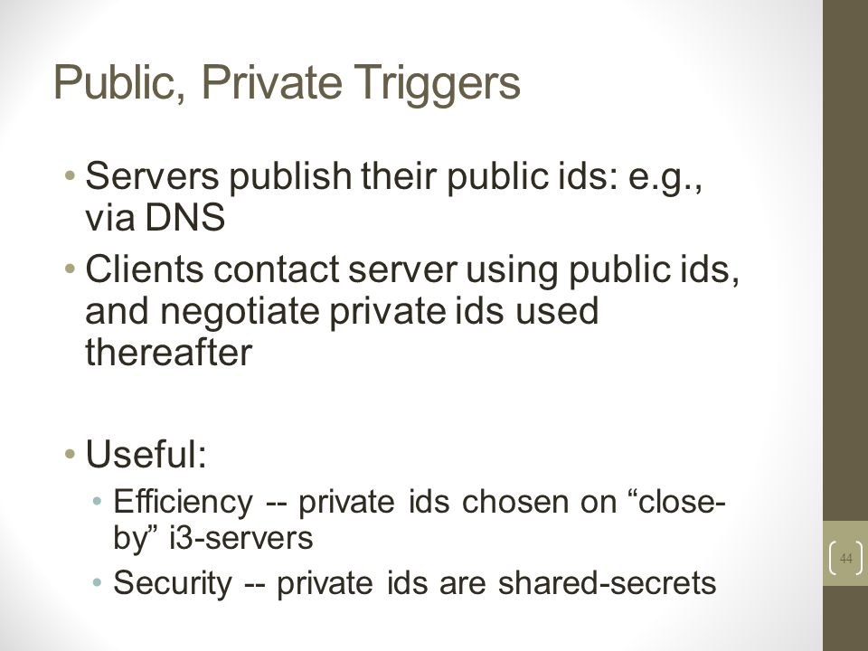 Public, Private Triggers Servers publish their public ids: e.g., via DNS Clients contact server using public ids, and negotiate private ids used thereafter Useful: Efficiency -- private ids chosen on close- by i3-servers Security -- private ids are shared-secrets 44