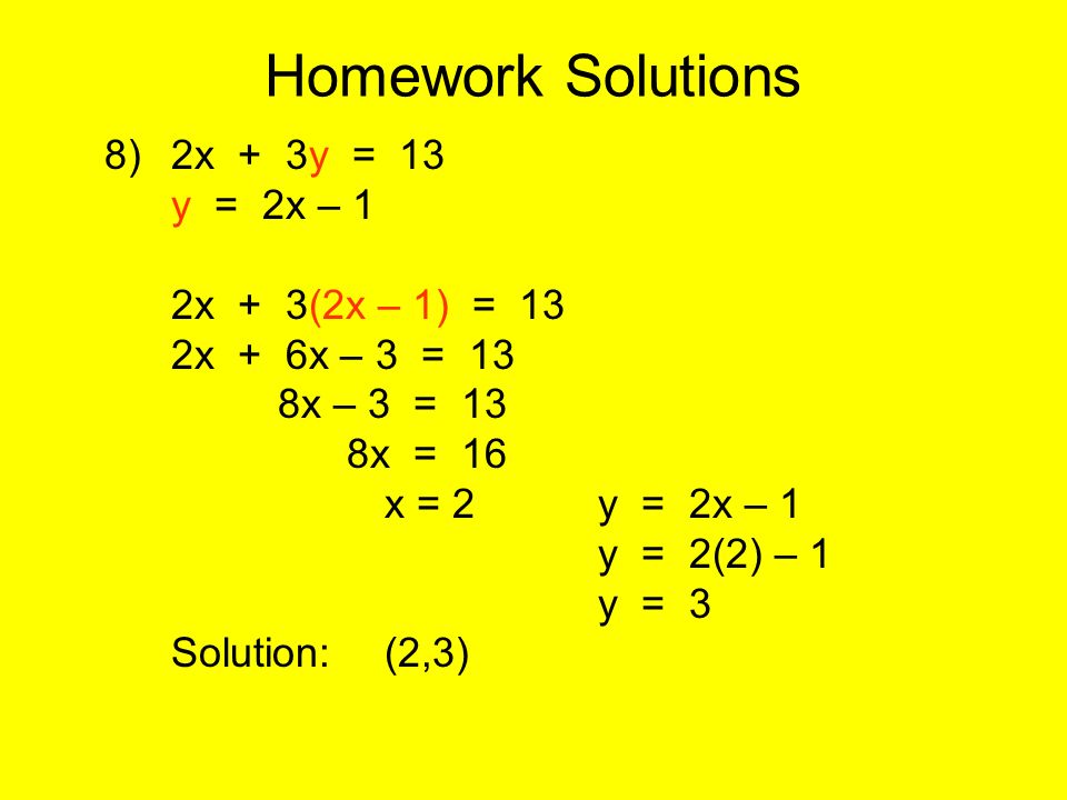Homework Solutions 8)2x + 3y = 13 y = 2x – 1 2x + 3(2x – 1) = 13 2x + 6x – 3 = 13 8x – 3 = 13 8x = 16 x = 2y = 2x – 1 y = 2(2) – 1 y = 3 Solution:(2,3)