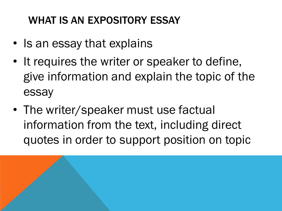 WHAT IS AN EXPOSITORY ESSAY Is an essay that explains It requires the writer or speaker to define, give information and explain the topic of the essay The writer/speaker must use factual information from the text, including direct quotes in order to support position on topic