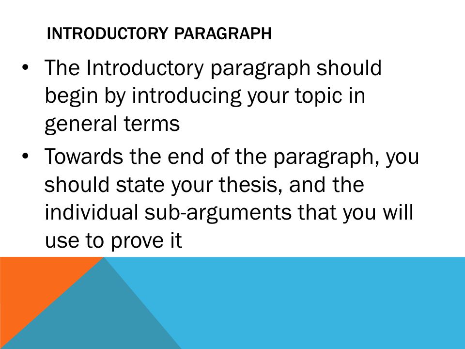 INTRODUCTORY PARAGRAPH The Introductory paragraph should begin by introducing your topic in general terms Towards the end of the paragraph, you should state your thesis, and the individual sub-arguments that you will use to prove it