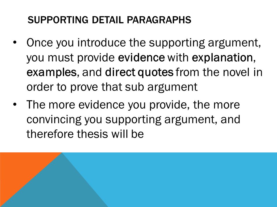 SUPPORTING DETAIL PARAGRAPHS Once you introduce the supporting argument, you must provide evidence with explanation, examples, and direct quotes from the novel in order to prove that sub argument The more evidence you provide, the more convincing you supporting argument, and therefore thesis will be