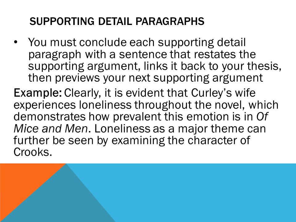 SUPPORTING DETAIL PARAGRAPHS You must conclude each supporting detail paragraph with a sentence that restates the supporting argument, links it back to your thesis, then previews your next supporting argument Example: Clearly, it is evident that Curley’s wife experiences loneliness throughout the novel, which demonstrates how prevalent this emotion is in Of Mice and Men.