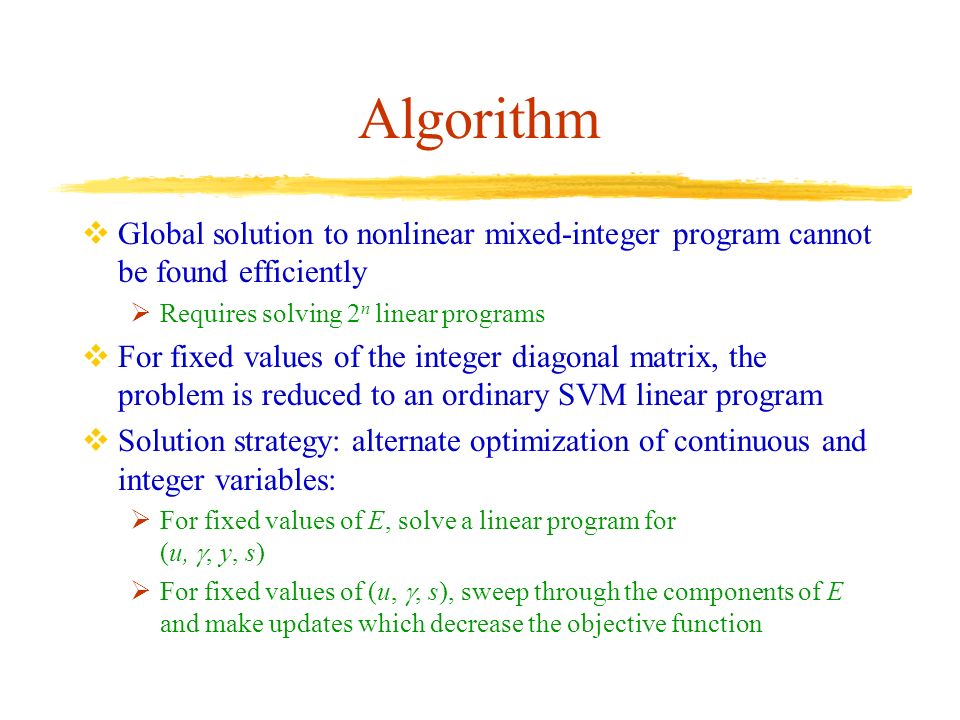 Algorithm  Global solution to nonlinear mixed-integer program cannot be found efficiently  Requires solving 2 n linear programs  For fixed values of the integer diagonal matrix, the problem is reduced to an ordinary SVM linear program  Solution strategy: alternate optimization of continuous and integer variables:  For fixed values of E, solve a linear program for (u, , y, s)  For fixed values of (u, , s), sweep through the components of E and make updates which decrease the objective function