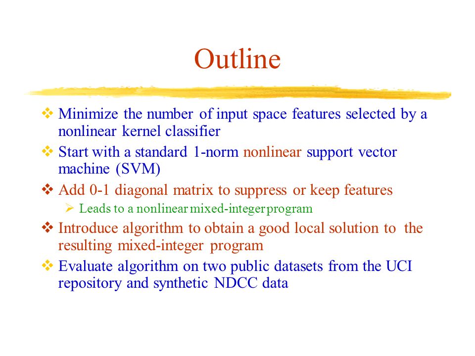 Outline  Minimize the number of input space features selected by a nonlinear kernel classifier  Start with a standard 1-norm nonlinear support vector machine (SVM)  Add 0-1 diagonal matrix to suppress or keep features  Leads to a nonlinear mixed-integer program  Introduce algorithm to obtain a good local solution to the resulting mixed-integer program  Evaluate algorithm on two public datasets from the UCI repository and synthetic NDCC data