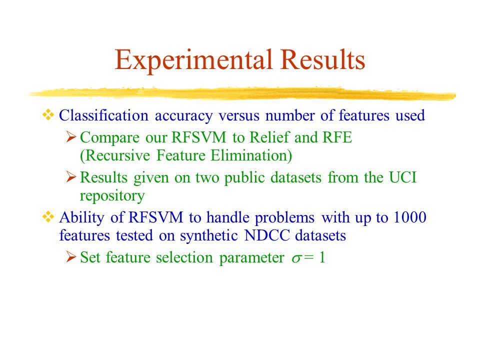 Experimental Results  Classification accuracy versus number of features used  Compare our RFSVM to Relief and RFE (Recursive Feature Elimination)  Results given on two public datasets from the UCI repository  Ability of RFSVM to handle problems with up to 1000 features tested on synthetic NDCC datasets  Set feature selection parameter  = 1