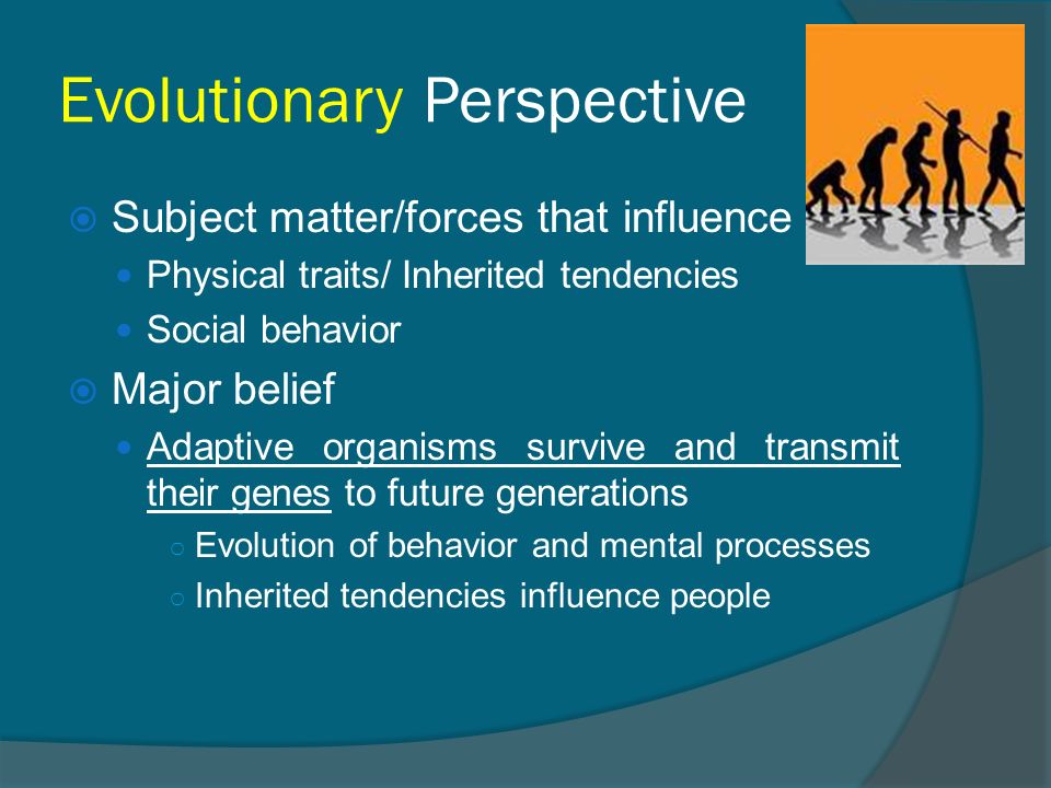 Evolutionary Perspective  Subject matter/forces that influence Physical traits/ Inherited tendencies Social behavior  Major belief Adaptive organisms survive and transmit their genes to future generations ○ Evolution of behavior and mental processes ○ Inherited tendencies influence people